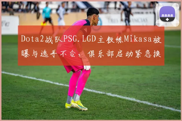 Dota2战队PSG.LGD主教练Mikasa被曝与选手不合，俱乐部启动紧急换帅程序
