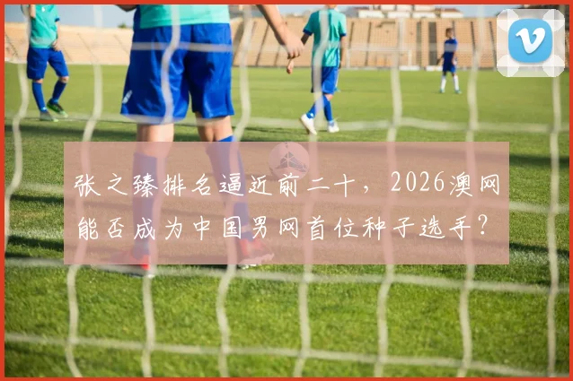 张之臻排名逼近前二十，2026澳网能否成为中国男网首位种子选手？