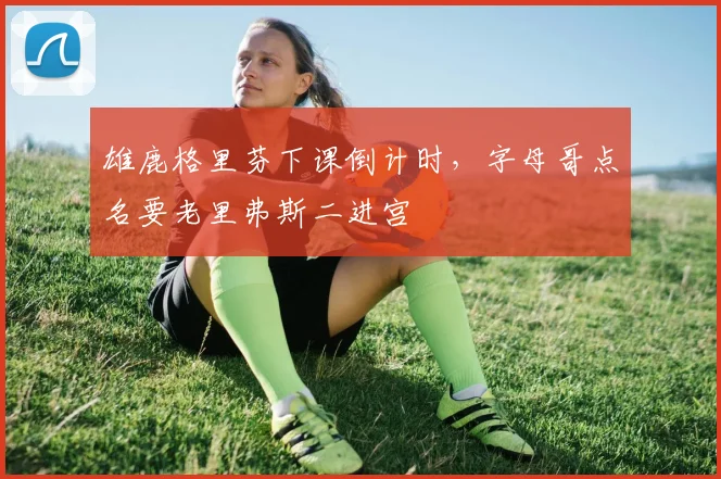 雄鹿格里芬下课倒计时，字母哥点名要老里弗斯二进宫