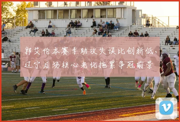 郭艾伦本赛季助攻失误比创新低，辽宁后场核心老化拖累争冠前景
