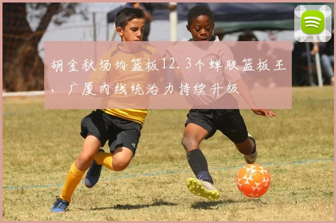 胡金秋场均篮板12.3个蝉联篮板王，广厦内线统治力持续升级